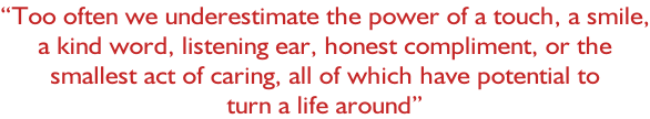 “Too often we underestimate the power of a touch, a smile, a kind word, listening ear, honest compliment, or the  smallest act of caring, all of which have potential to  turn a life around”